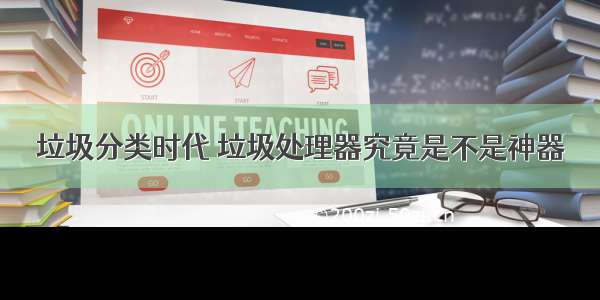 垃圾分类时代 垃圾处理器究竟是不是神器