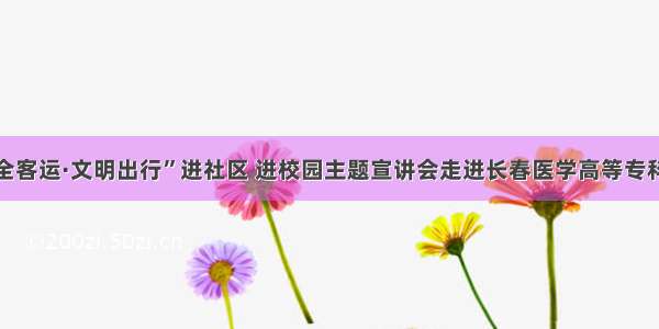 “安全客运·文明出行”进社区 进校园主题宣讲会走进长春医学高等专科学校