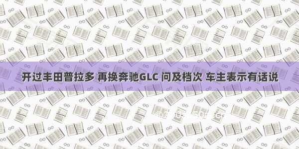 开过丰田普拉多 再换奔驰GLC 问及档次 车主表示有话说