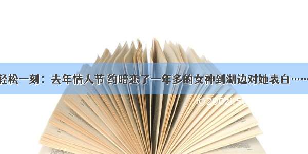 轻松一刻：去年情人节 约暗恋了一年多的女神到湖边对她表白……