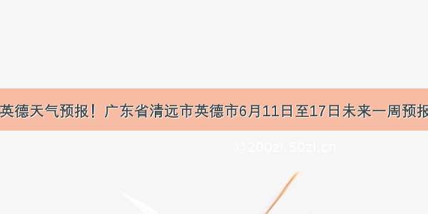 英德天气预报！广东省清远市英德市6月11日至17日未来一周预报