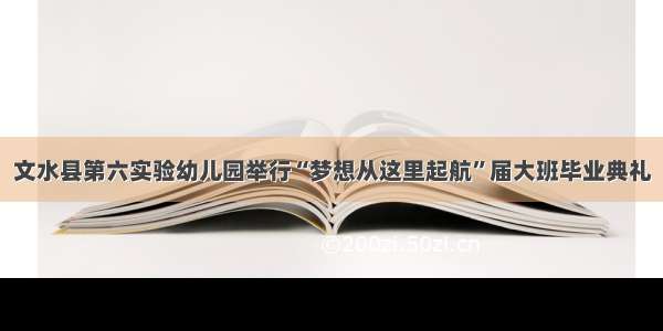 文水县第六实验幼儿园举行“梦想从这里起航”届大班毕业典礼