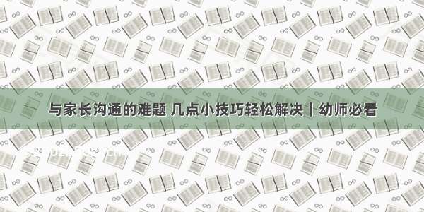 与家长沟通的难题 几点小技巧轻松解决｜幼师必看