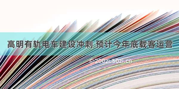 高明有轨电车建设冲刺 预计今年底载客运营