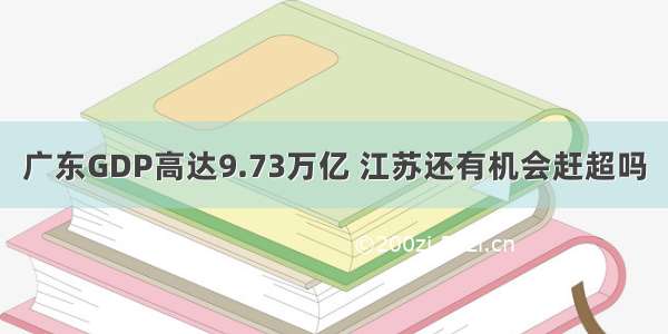 广东GDP高达9.73万亿 江苏还有机会赶超吗