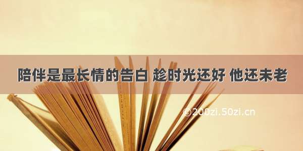 陪伴是最长情的告白 趁时光还好 他还未老