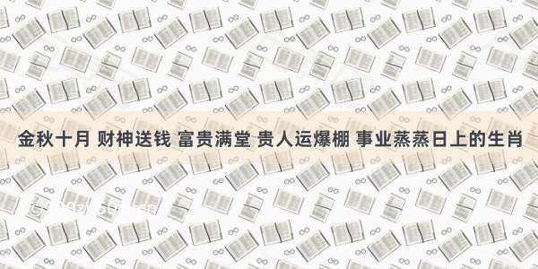 金秋十月 财神送钱 富贵满堂 贵人运爆棚 事业蒸蒸日上的生肖