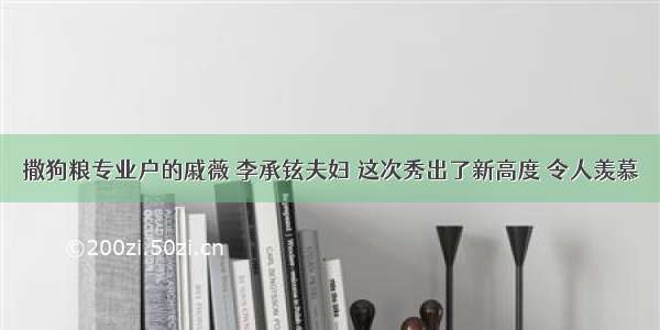 撒狗粮专业户的戚薇 李承铉夫妇 这次秀出了新高度 令人羡慕