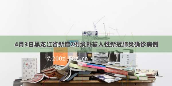 4月3日黑龙江省新增2例境外输入性新冠肺炎确诊病例