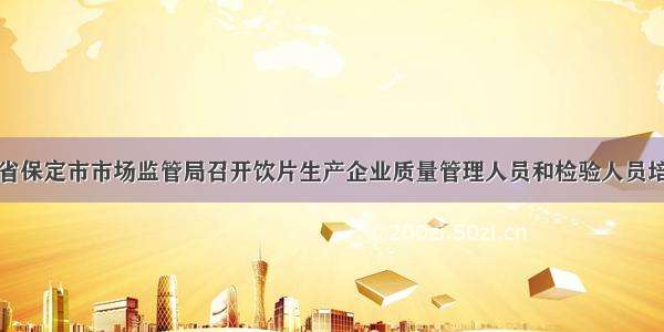 河北省保定市市场监管局召开饮片生产企业质量管理人员和检验人员培训班