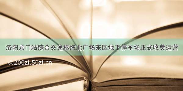 洛阳龙门站综合交通枢纽北广场东区地下停车场正式收费运营