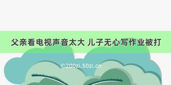 父亲看电视声音太大 儿子无心写作业被打