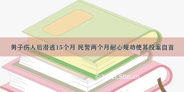 男子伤人后潜逃15个月 民警两个月耐心规劝使其投案自首