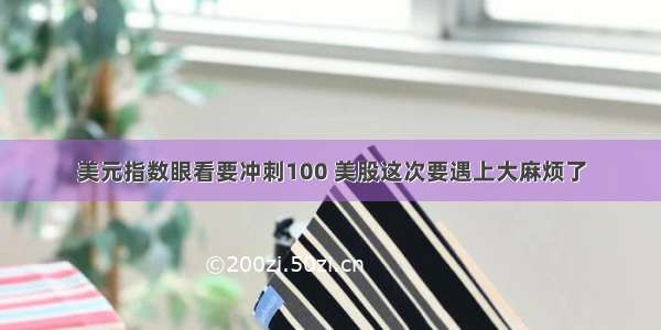 美元指数眼看要冲刺100 美股这次要遇上大麻烦了