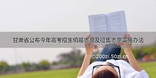 甘肃省公布今年高考招生填报志愿及征集志愿实施办法