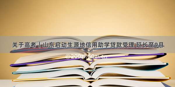 关于高考｜山东启动生源地信用助学贷款受理 延长至9月