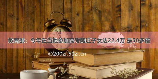 教育部：今年在当地参加高考随迁子女达22.4万 是50多倍