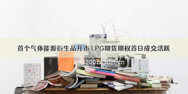 首个气体能源衍生品开市 LPG期货期权首日成交活跃