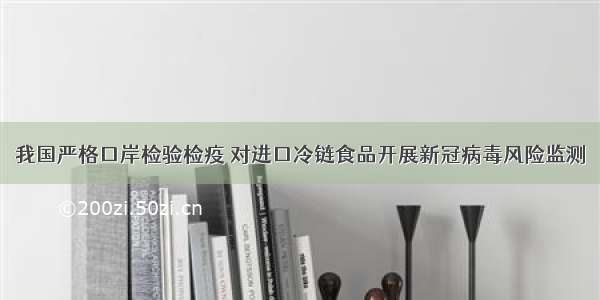 我国严格口岸检验检疫 对进口冷链食品开展新冠病毒风险监测