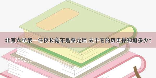 北京大学第一任校长竟不是蔡元培 关于它的历史你知道多少？