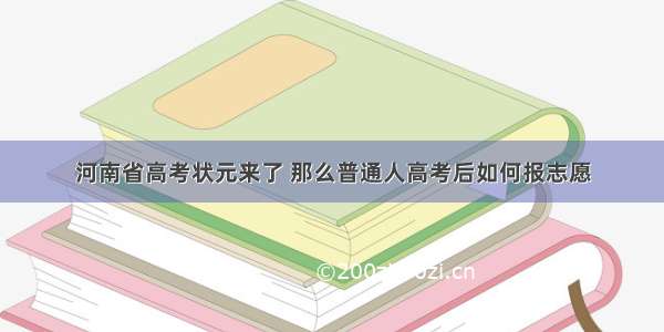 河南省高考状元来了 那么普通人高考后如何报志愿