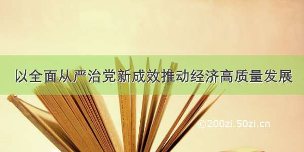 以全面从严治党新成效推动经济高质量发展