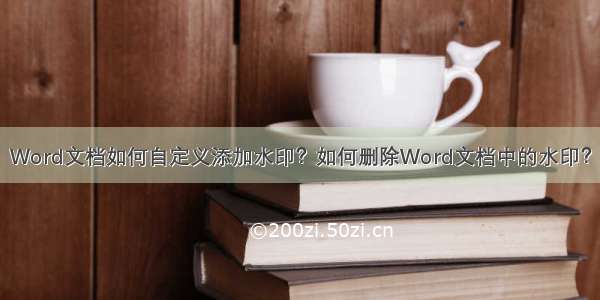 Word文档如何自定义添加水印？如何删除Word文档中的水印？