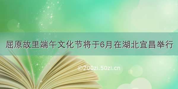 屈原故里端午文化节将于6月在湖北宜昌举行