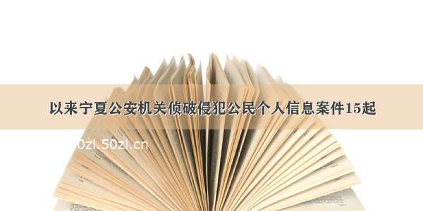 以来宁夏公安机关侦破侵犯公民个人信息案件15起