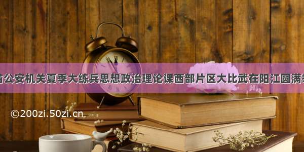 全省公安机关夏季大练兵思想政治理论课西部片区大比武在阳江圆满举办