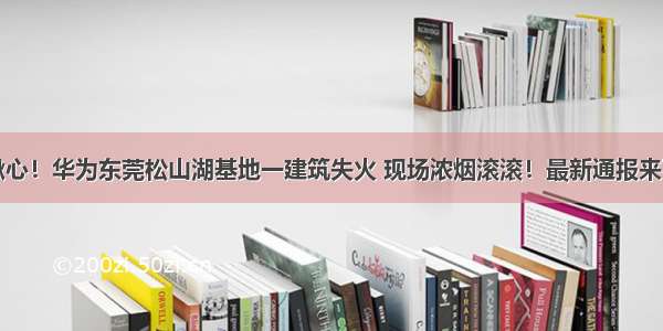 揪心！华为东莞松山湖基地一建筑失火 现场浓烟滚滚！最新通报来了