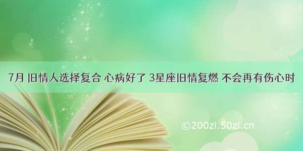 7月 旧情人选择复合 心病好了 3星座旧情复燃 不会再有伤心时