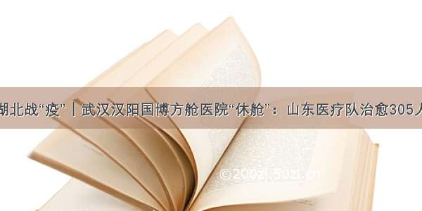 湖北战“疫”｜武汉汉阳国博方舱医院“休舱”：山东医疗队治愈305人