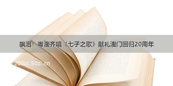 飙泪！粤澳齐唱《七子之歌》献礼澳门回归20周年