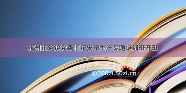 永州市乡镇党委书记安全生产专题培训班开班