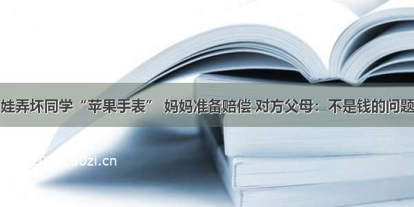 娃弄坏同学“苹果手表” 妈妈准备赔偿 对方父母：不是钱的问题