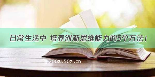 日常生活中 培养创新思维能力的5个方法！