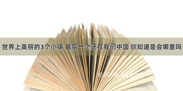 世界上美丽的3个小镇 最后一个还在我们中国 你知道是会哪里吗