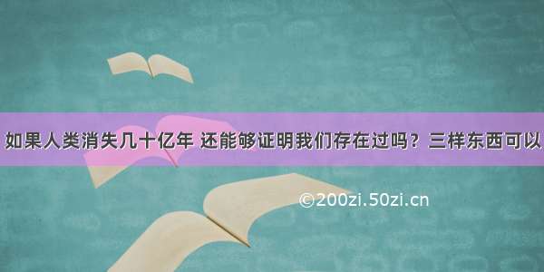 如果人类消失几十亿年 还能够证明我们存在过吗？三样东西可以