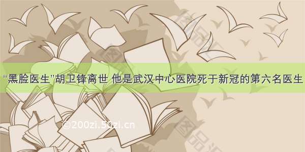 “黑脸医生”胡卫锋离世 他是武汉中心医院死于新冠的第六名医生