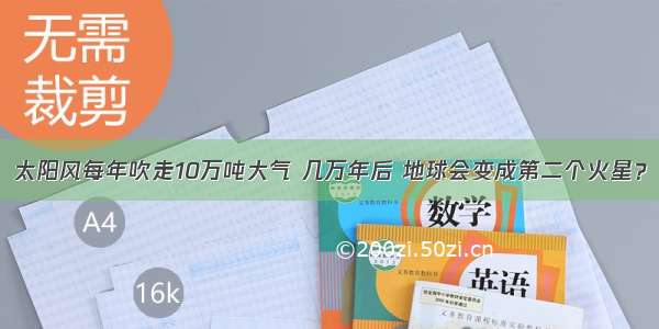 太阳风每年吹走10万吨大气 几万年后 地球会变成第二个火星？