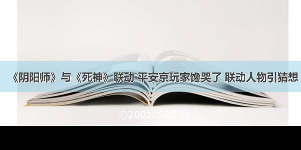 《阴阳师》与《死神》联动 平安京玩家馋哭了 联动人物引猜想