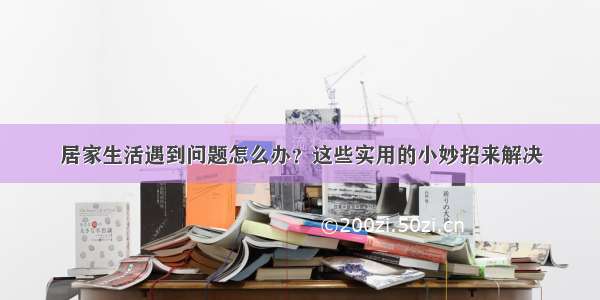 居家生活遇到问题怎么办？这些实用的小妙招来解决