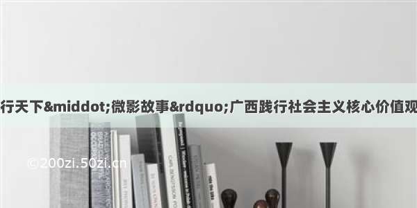 关于开展“德行天下·微影故事”广西践行社会主义核心价值观主题微电影征集展示