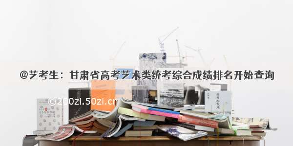 @艺考生：甘肃省高考艺术类统考综合成绩排名开始查询