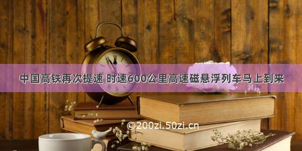 中国高铁再次提速 时速600公里高速磁悬浮列车马上到来