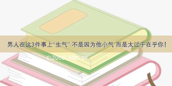 男人在这3件事上“生气” 不是因为他小气 而是太过于在乎你！