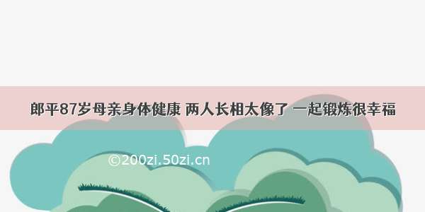 郎平87岁母亲身体健康 两人长相太像了 一起锻炼很幸福