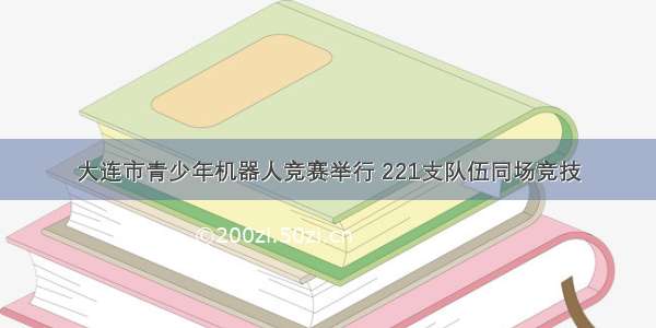 大连市青少年机器人竞赛举行 221支队伍同场竞技