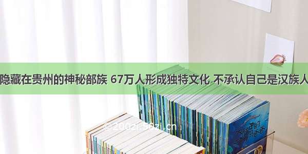 隐藏在贵州的神秘部族 67万人形成独特文化 不承认自己是汉族人